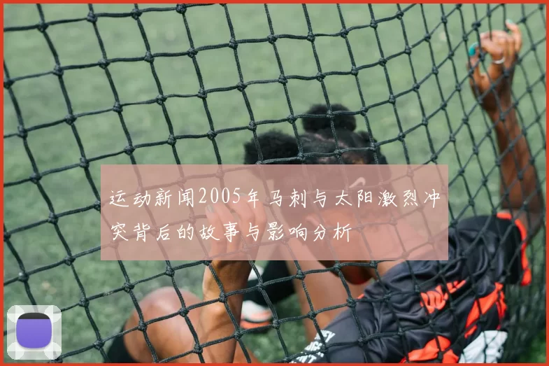 运动新闻2005年马刺与太阳激烈冲突背后的故事与影响分析