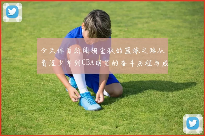 今天体育新闻胡金秋的篮球之路从青涩少年到CBA明星的奋斗历程与成长故事